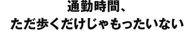 通勤時間、ただ歩くだけじゃもったいない